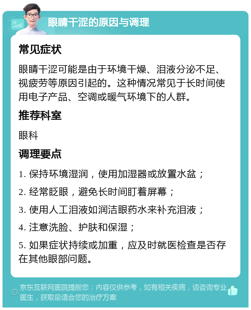 眼睛干涩的原因与调理 常见症状 眼睛干涩可能是由于环境干燥、泪液分泌不足、视疲劳等原因引起的。这种情况常见于长时间使用电子产品、空调或暖气环境下的人群。 推荐科室 眼科 调理要点 1. 保持环境湿润，使用加湿器或放置水盆； 2. 经常眨眼，避免长时间盯着屏幕； 3. 使用人工泪液如润洁眼药水来补充泪液； 4. 注意洗脸、护肤和保湿； 5. 如果症状持续或加重，应及时就医检查是否存在其他眼部问题。