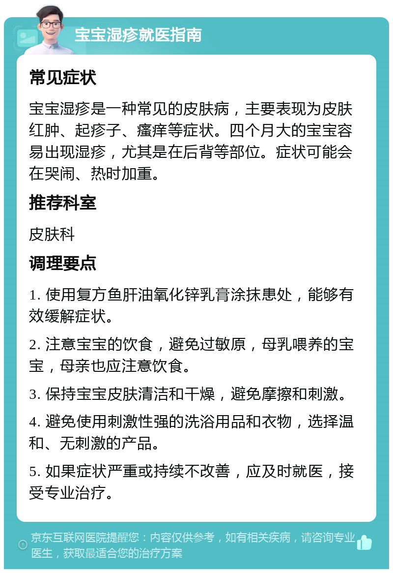 宝宝湿疹就医指南 常见症状 宝宝湿疹是一种常见的皮肤病，主要表现为皮肤红肿、起疹子、瘙痒等症状。四个月大的宝宝容易出现湿疹，尤其是在后背等部位。症状可能会在哭闹、热时加重。 推荐科室 皮肤科 调理要点 1. 使用复方鱼肝油氧化锌乳膏涂抹患处，能够有效缓解症状。 2. 注意宝宝的饮食，避免过敏原，母乳喂养的宝宝，母亲也应注意饮食。 3. 保持宝宝皮肤清洁和干燥，避免摩擦和刺激。 4. 避免使用刺激性强的洗浴用品和衣物，选择温和、无刺激的产品。 5. 如果症状严重或持续不改善，应及时就医，接受专业治疗。