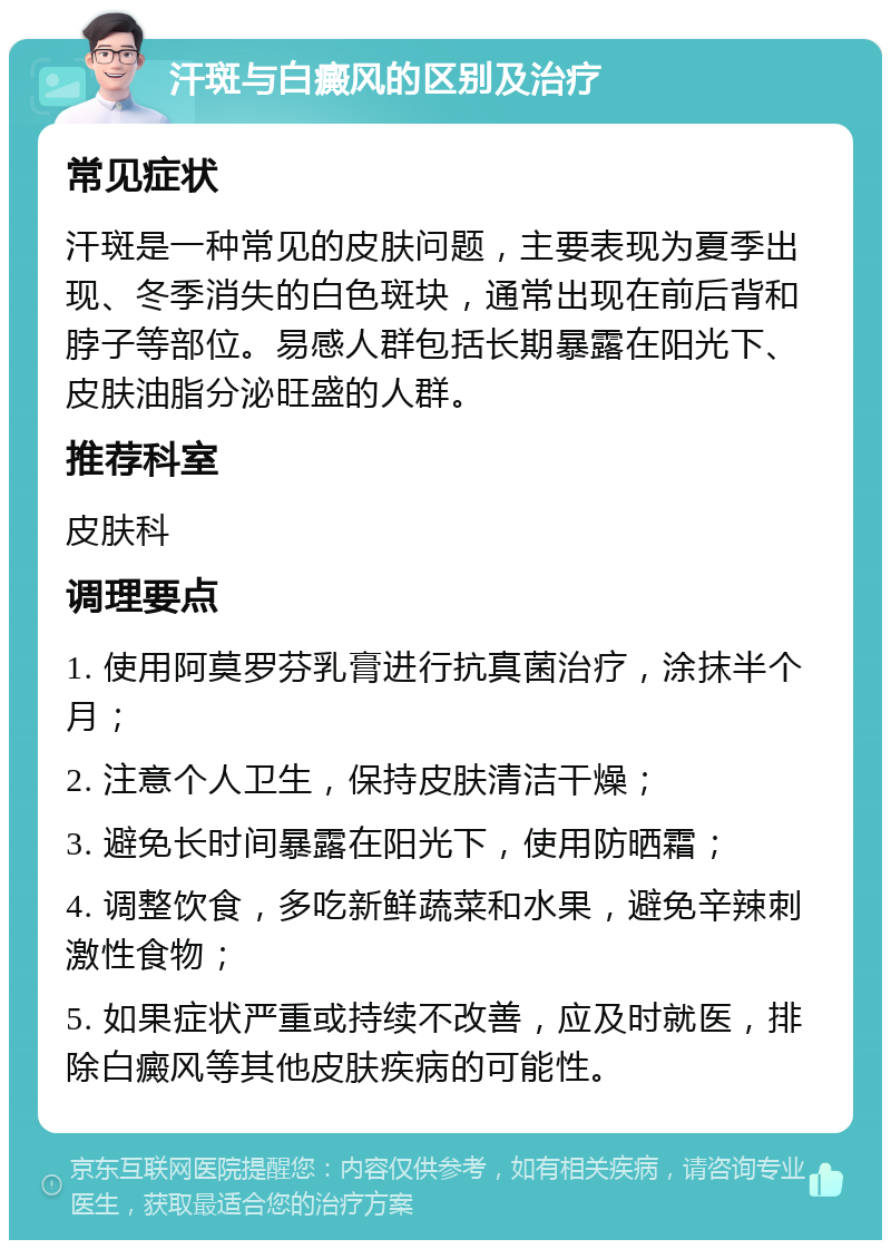 汗斑与白癜风的区别及治疗 常见症状 汗斑是一种常见的皮肤问题，主要表现为夏季出现、冬季消失的白色斑块，通常出现在前后背和脖子等部位。易感人群包括长期暴露在阳光下、皮肤油脂分泌旺盛的人群。 推荐科室 皮肤科 调理要点 1. 使用阿莫罗芬乳膏进行抗真菌治疗，涂抹半个月； 2. 注意个人卫生，保持皮肤清洁干燥； 3. 避免长时间暴露在阳光下，使用防晒霜； 4. 调整饮食，多吃新鲜蔬菜和水果，避免辛辣刺激性食物； 5. 如果症状严重或持续不改善，应及时就医，排除白癜风等其他皮肤疾病的可能性。