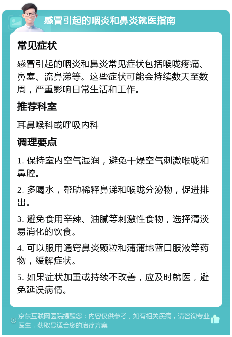 感冒引起的咽炎和鼻炎就医指南 常见症状 感冒引起的咽炎和鼻炎常见症状包括喉咙疼痛、鼻塞、流鼻涕等。这些症状可能会持续数天至数周，严重影响日常生活和工作。 推荐科室 耳鼻喉科或呼吸内科 调理要点 1. 保持室内空气湿润，避免干燥空气刺激喉咙和鼻腔。 2. 多喝水，帮助稀释鼻涕和喉咙分泌物，促进排出。 3. 避免食用辛辣、油腻等刺激性食物，选择清淡易消化的饮食。 4. 可以服用通窍鼻炎颗粒和蒲蒲地蓝口服液等药物，缓解症状。 5. 如果症状加重或持续不改善，应及时就医，避免延误病情。