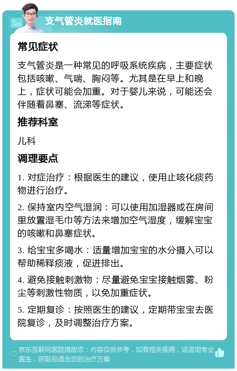 支气管炎就医指南 常见症状 支气管炎是一种常见的呼吸系统疾病，主要症状包括咳嗽、气喘、胸闷等。尤其是在早上和晚上，症状可能会加重。对于婴儿来说，可能还会伴随着鼻塞、流涕等症状。 推荐科室 儿科 调理要点 1. 对症治疗：根据医生的建议，使用止咳化痰药物进行治疗。 2. 保持室内空气湿润：可以使用加湿器或在房间里放置湿毛巾等方法来增加空气湿度，缓解宝宝的咳嗽和鼻塞症状。 3. 给宝宝多喝水：适量增加宝宝的水分摄入可以帮助稀释痰液，促进排出。 4. 避免接触刺激物：尽量避免宝宝接触烟雾、粉尘等刺激性物质，以免加重症状。 5. 定期复诊：按照医生的建议，定期带宝宝去医院复诊，及时调整治疗方案。