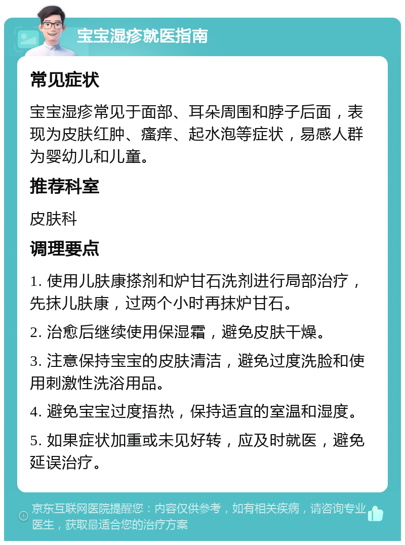 宝宝湿疹就医指南 常见症状 宝宝湿疹常见于面部、耳朵周围和脖子后面，表现为皮肤红肿、瘙痒、起水泡等症状，易感人群为婴幼儿和儿童。 推荐科室 皮肤科 调理要点 1. 使用儿肤康搽剂和炉甘石洗剂进行局部治疗，先抹儿肤康，过两个小时再抹炉甘石。 2. 治愈后继续使用保湿霜，避免皮肤干燥。 3. 注意保持宝宝的皮肤清洁，避免过度洗脸和使用刺激性洗浴用品。 4. 避免宝宝过度捂热，保持适宜的室温和湿度。 5. 如果症状加重或未见好转，应及时就医，避免延误治疗。