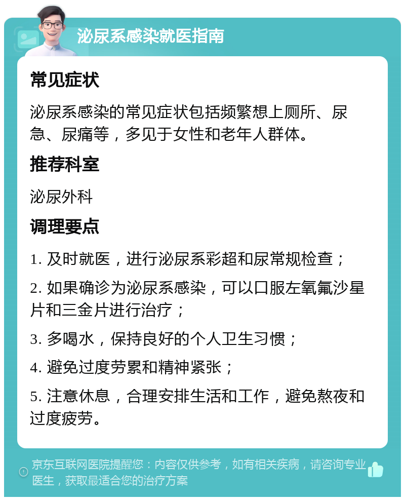 泌尿系感染就医指南 常见症状 泌尿系感染的常见症状包括频繁想上厕所、尿急、尿痛等，多见于女性和老年人群体。 推荐科室 泌尿外科 调理要点 1. 及时就医，进行泌尿系彩超和尿常规检查； 2. 如果确诊为泌尿系感染，可以口服左氧氟沙星片和三金片进行治疗； 3. 多喝水，保持良好的个人卫生习惯； 4. 避免过度劳累和精神紧张； 5. 注意休息，合理安排生活和工作，避免熬夜和过度疲劳。