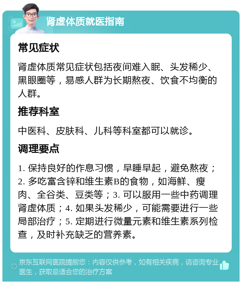 肾虚体质就医指南 常见症状 肾虚体质常见症状包括夜间难入眠、头发稀少、黑眼圈等，易感人群为长期熬夜、饮食不均衡的人群。 推荐科室 中医科、皮肤科、儿科等科室都可以就诊。 调理要点 1. 保持良好的作息习惯，早睡早起，避免熬夜；2. 多吃富含锌和维生素B的食物，如海鲜、瘦肉、全谷类、豆类等；3. 可以服用一些中药调理肾虚体质；4. 如果头发稀少，可能需要进行一些局部治疗；5. 定期进行微量元素和维生素系列检查，及时补充缺乏的营养素。