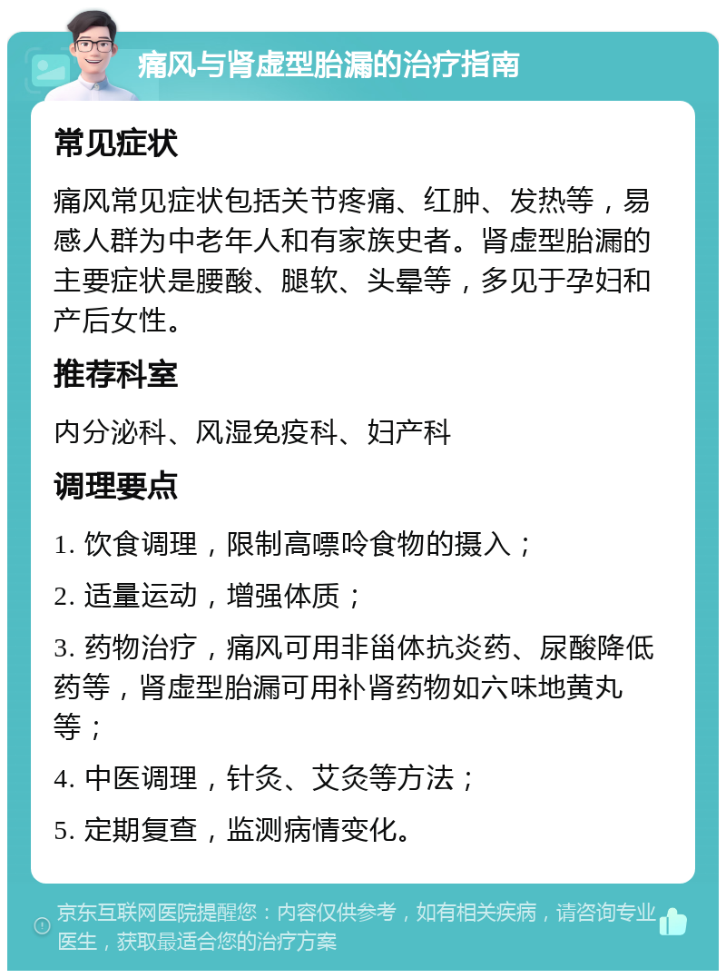 痛风与肾虚型胎漏的治疗指南 常见症状 痛风常见症状包括关节疼痛、红肿、发热等，易感人群为中老年人和有家族史者。肾虚型胎漏的主要症状是腰酸、腿软、头晕等，多见于孕妇和产后女性。 推荐科室 内分泌科、风湿免疫科、妇产科 调理要点 1. 饮食调理，限制高嘌呤食物的摄入； 2. 适量运动，增强体质； 3. 药物治疗，痛风可用非甾体抗炎药、尿酸降低药等，肾虚型胎漏可用补肾药物如六味地黄丸等； 4. 中医调理，针灸、艾灸等方法； 5. 定期复查，监测病情变化。