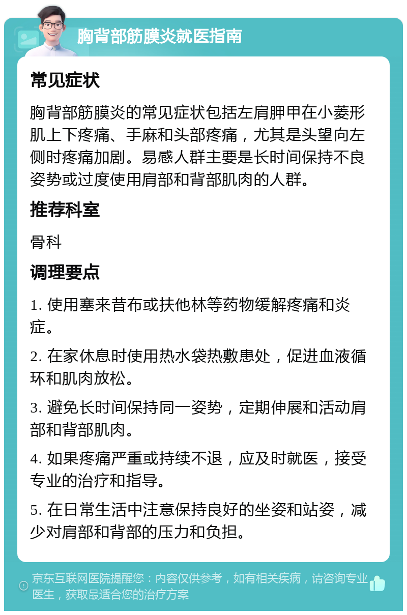 胸背部筋膜炎就医指南 常见症状 胸背部筋膜炎的常见症状包括左肩胛甲在小菱形肌上下疼痛、手麻和头部疼痛，尤其是头望向左侧时疼痛加剧。易感人群主要是长时间保持不良姿势或过度使用肩部和背部肌肉的人群。 推荐科室 骨科 调理要点 1. 使用塞来昔布或扶他林等药物缓解疼痛和炎症。 2. 在家休息时使用热水袋热敷患处，促进血液循环和肌肉放松。 3. 避免长时间保持同一姿势，定期伸展和活动肩部和背部肌肉。 4. 如果疼痛严重或持续不退，应及时就医，接受专业的治疗和指导。 5. 在日常生活中注意保持良好的坐姿和站姿，减少对肩部和背部的压力和负担。