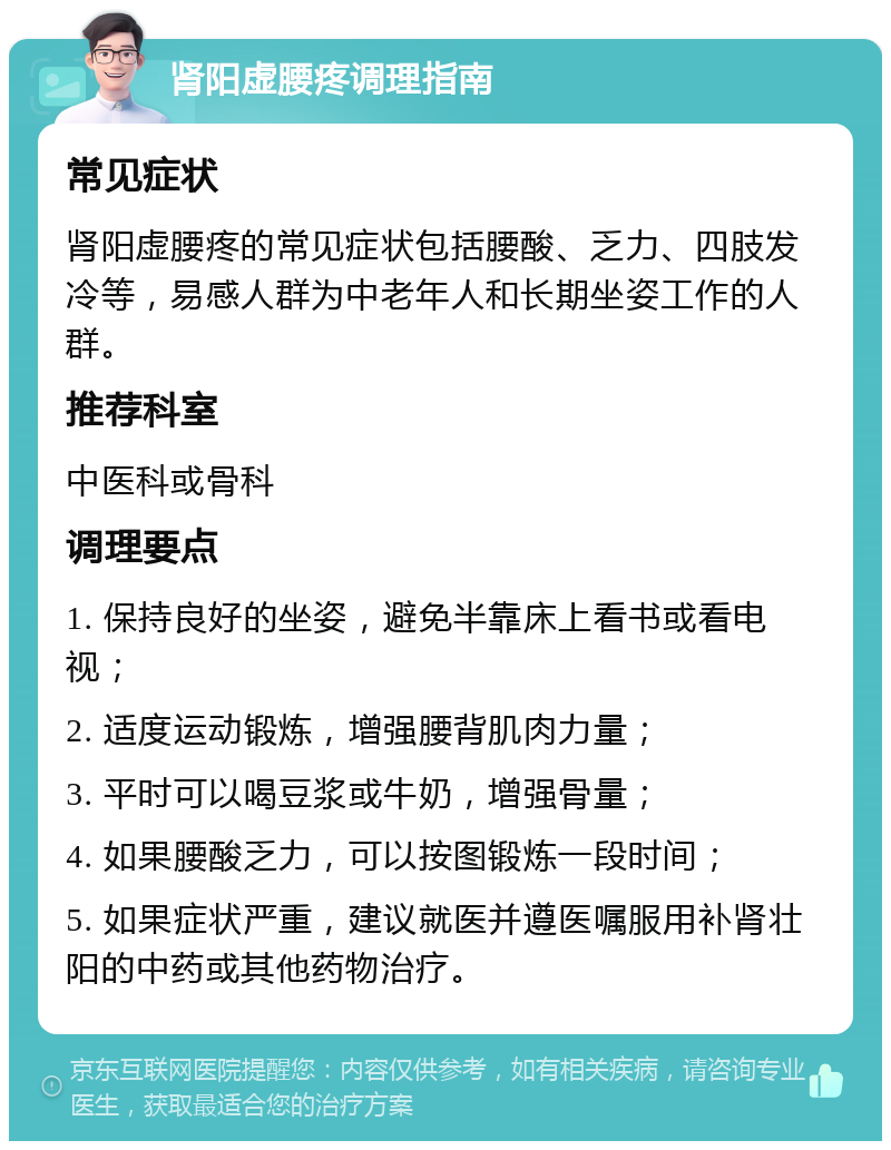 肾阳虚腰疼调理指南 常见症状 肾阳虚腰疼的常见症状包括腰酸、乏力、四肢发冷等，易感人群为中老年人和长期坐姿工作的人群。 推荐科室 中医科或骨科 调理要点 1. 保持良好的坐姿，避免半靠床上看书或看电视； 2. 适度运动锻炼，增强腰背肌肉力量； 3. 平时可以喝豆浆或牛奶，增强骨量； 4. 如果腰酸乏力，可以按图锻炼一段时间； 5. 如果症状严重，建议就医并遵医嘱服用补肾壮阳的中药或其他药物治疗。