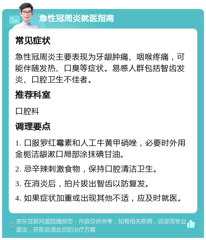 急性冠周炎就医指南 常见症状 急性冠周炎主要表现为牙龈肿痛、咽喉疼痛，可能伴随发热、口臭等症状。易感人群包括智齿发炎、口腔卫生不佳者。 推荐科室 口腔科 调理要点 1. 口服罗红霉素和人工牛黄甲硝唑，必要时外用金栀洁龈漱口局部涂抹碘甘油。 2. 忌辛辣刺激食物，保持口腔清洁卫生。 3. 在消炎后，拍片拔出智齿以防复发。 4. 如果症状加重或出现其他不适，应及时就医。