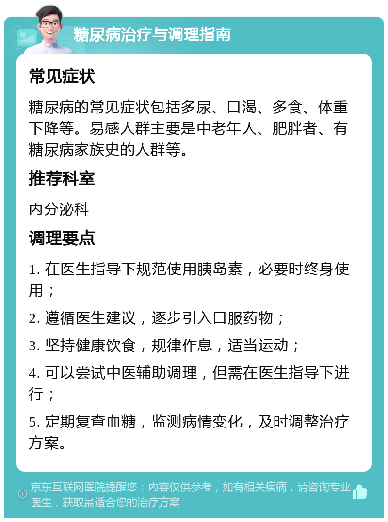 糖尿病治疗与调理指南 常见症状 糖尿病的常见症状包括多尿、口渴、多食、体重下降等。易感人群主要是中老年人、肥胖者、有糖尿病家族史的人群等。 推荐科室 内分泌科 调理要点 1. 在医生指导下规范使用胰岛素，必要时终身使用； 2. 遵循医生建议，逐步引入口服药物； 3. 坚持健康饮食，规律作息，适当运动； 4. 可以尝试中医辅助调理，但需在医生指导下进行； 5. 定期复查血糖，监测病情变化，及时调整治疗方案。