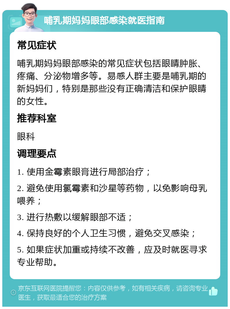 哺乳期妈妈眼部感染就医指南 常见症状 哺乳期妈妈眼部感染的常见症状包括眼睛肿胀、疼痛、分泌物增多等。易感人群主要是哺乳期的新妈妈们，特别是那些没有正确清洁和保护眼睛的女性。 推荐科室 眼科 调理要点 1. 使用金霉素眼膏进行局部治疗； 2. 避免使用氯霉素和沙星等药物，以免影响母乳喂养； 3. 进行热敷以缓解眼部不适； 4. 保持良好的个人卫生习惯，避免交叉感染； 5. 如果症状加重或持续不改善，应及时就医寻求专业帮助。