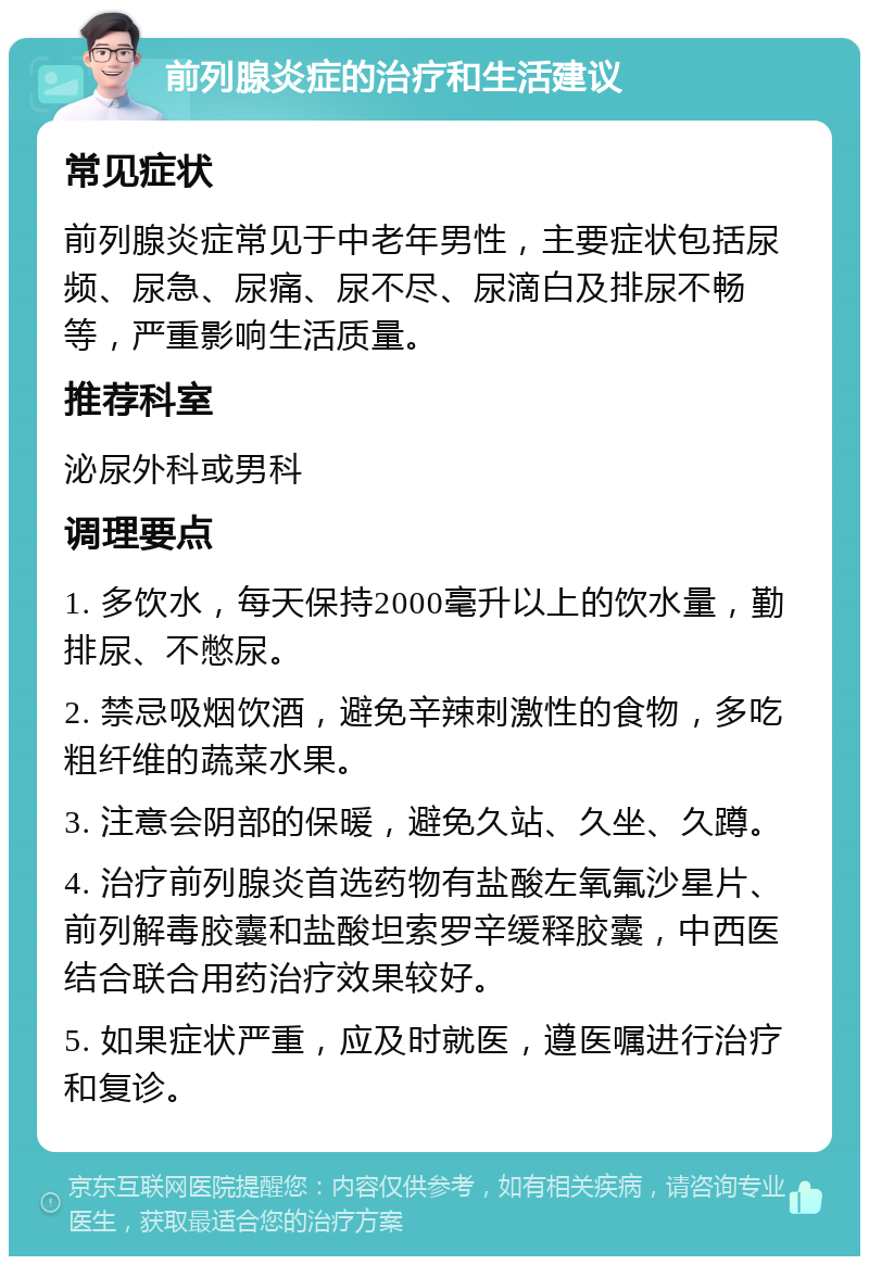 前列腺炎症的治疗和生活建议 常见症状 前列腺炎症常见于中老年男性，主要症状包括尿频、尿急、尿痛、尿不尽、尿滴白及排尿不畅等，严重影响生活质量。 推荐科室 泌尿外科或男科 调理要点 1. 多饮水，每天保持2000毫升以上的饮水量，勤排尿、不憋尿。 2. 禁忌吸烟饮酒，避免辛辣刺激性的食物，多吃粗纤维的蔬菜水果。 3. 注意会阴部的保暖，避免久站、久坐、久蹲。 4. 治疗前列腺炎首选药物有盐酸左氧氟沙星片、前列解毒胶囊和盐酸坦索罗辛缓释胶囊，中西医结合联合用药治疗效果较好。 5. 如果症状严重，应及时就医，遵医嘱进行治疗和复诊。