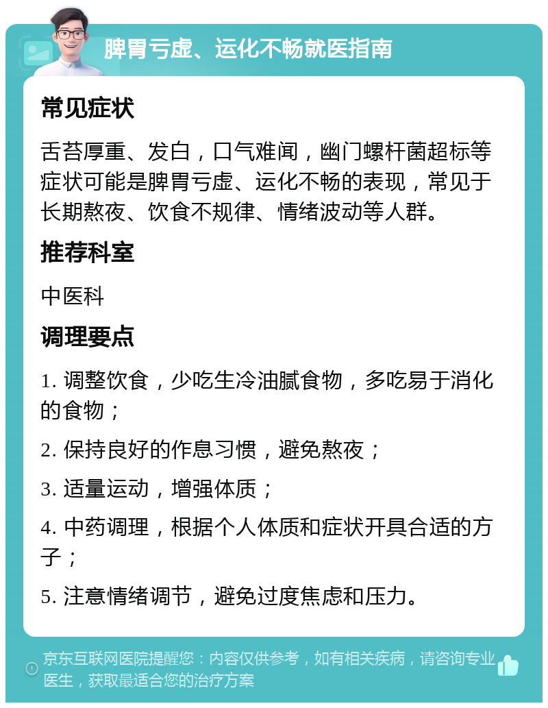 脾胃亏虚、运化不畅就医指南 常见症状 舌苔厚重、发白，口气难闻，幽门螺杆菌超标等症状可能是脾胃亏虚、运化不畅的表现，常见于长期熬夜、饮食不规律、情绪波动等人群。 推荐科室 中医科 调理要点 1. 调整饮食，少吃生冷油腻食物，多吃易于消化的食物； 2. 保持良好的作息习惯，避免熬夜； 3. 适量运动，增强体质； 4. 中药调理，根据个人体质和症状开具合适的方子； 5. 注意情绪调节，避免过度焦虑和压力。