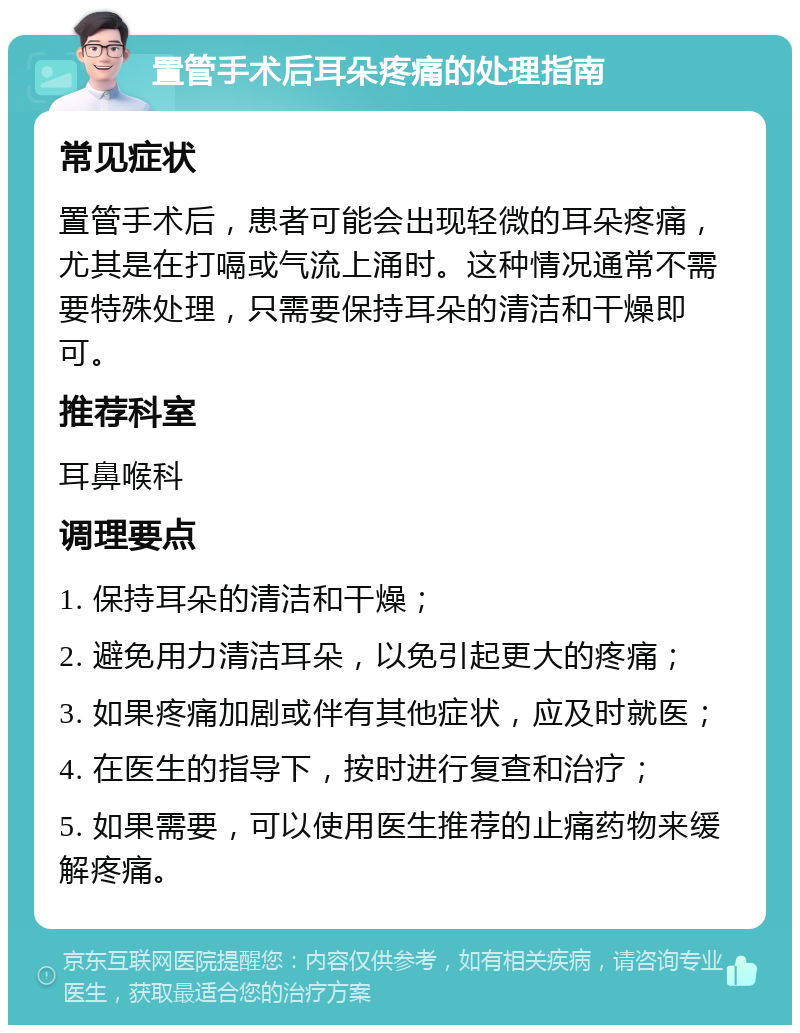 置管手术后耳朵疼痛的处理指南 常见症状 置管手术后，患者可能会出现轻微的耳朵疼痛，尤其是在打嗝或气流上涌时。这种情况通常不需要特殊处理，只需要保持耳朵的清洁和干燥即可。 推荐科室 耳鼻喉科 调理要点 1. 保持耳朵的清洁和干燥； 2. 避免用力清洁耳朵，以免引起更大的疼痛； 3. 如果疼痛加剧或伴有其他症状，应及时就医； 4. 在医生的指导下，按时进行复查和治疗； 5. 如果需要，可以使用医生推荐的止痛药物来缓解疼痛。