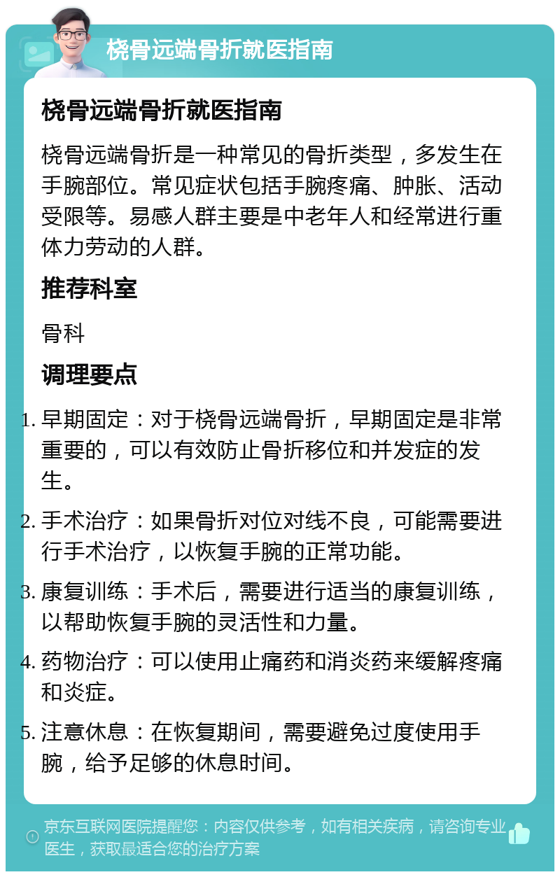 桡骨远端骨折就医指南 桡骨远端骨折就医指南 桡骨远端骨折是一种常见的骨折类型，多发生在手腕部位。常见症状包括手腕疼痛、肿胀、活动受限等。易感人群主要是中老年人和经常进行重体力劳动的人群。 推荐科室 骨科 调理要点 早期固定：对于桡骨远端骨折，早期固定是非常重要的，可以有效防止骨折移位和并发症的发生。 手术治疗：如果骨折对位对线不良，可能需要进行手术治疗，以恢复手腕的正常功能。 康复训练：手术后，需要进行适当的康复训练，以帮助恢复手腕的灵活性和力量。 药物治疗：可以使用止痛药和消炎药来缓解疼痛和炎症。 注意休息：在恢复期间，需要避免过度使用手腕，给予足够的休息时间。