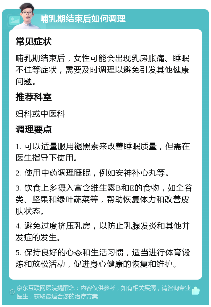 哺乳期结束后如何调理 常见症状 哺乳期结束后，女性可能会出现乳房胀痛、睡眠不佳等症状，需要及时调理以避免引发其他健康问题。 推荐科室 妇科或中医科 调理要点 1. 可以适量服用褪黑素来改善睡眠质量，但需在医生指导下使用。 2. 使用中药调理睡眠，例如安神补心丸等。 3. 饮食上多摄入富含维生素B和E的食物，如全谷类、坚果和绿叶蔬菜等，帮助恢复体力和改善皮肤状态。 4. 避免过度挤压乳房，以防止乳腺发炎和其他并发症的发生。 5. 保持良好的心态和生活习惯，适当进行体育锻炼和放松活动，促进身心健康的恢复和维护。