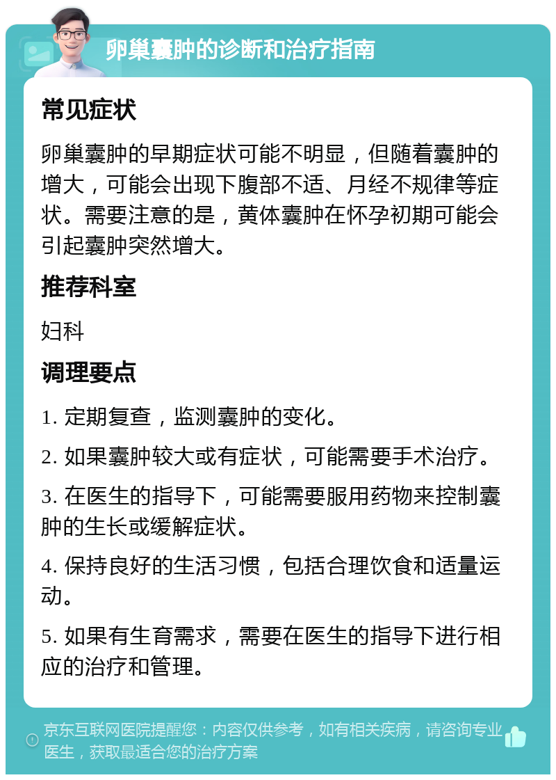 卵巢囊肿的诊断和治疗指南 常见症状 卵巢囊肿的早期症状可能不明显，但随着囊肿的增大，可能会出现下腹部不适、月经不规律等症状。需要注意的是，黄体囊肿在怀孕初期可能会引起囊肿突然增大。 推荐科室 妇科 调理要点 1. 定期复查，监测囊肿的变化。 2. 如果囊肿较大或有症状，可能需要手术治疗。 3. 在医生的指导下，可能需要服用药物来控制囊肿的生长或缓解症状。 4. 保持良好的生活习惯，包括合理饮食和适量运动。 5. 如果有生育需求，需要在医生的指导下进行相应的治疗和管理。