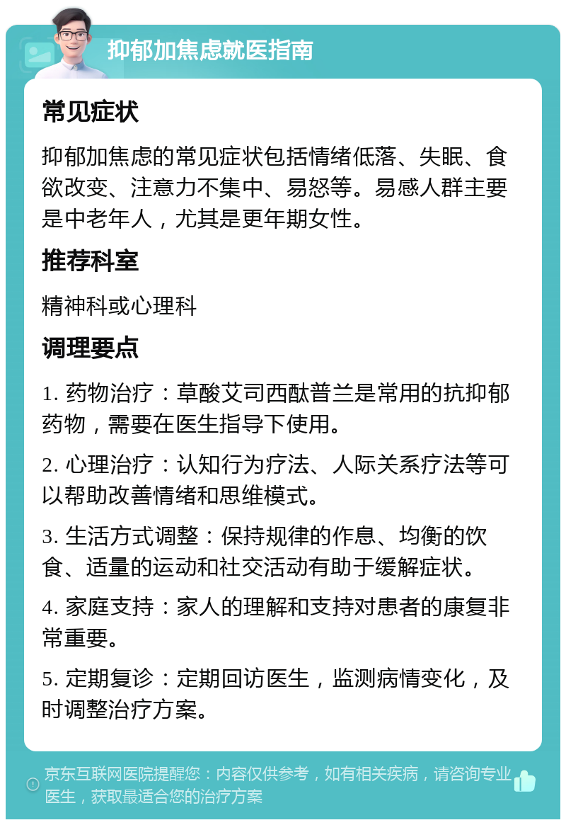 抑郁加焦虑就医指南 常见症状 抑郁加焦虑的常见症状包括情绪低落、失眠、食欲改变、注意力不集中、易怒等。易感人群主要是中老年人，尤其是更年期女性。 推荐科室 精神科或心理科 调理要点 1. 药物治疗：草酸艾司西酞普兰是常用的抗抑郁药物，需要在医生指导下使用。 2. 心理治疗：认知行为疗法、人际关系疗法等可以帮助改善情绪和思维模式。 3. 生活方式调整：保持规律的作息、均衡的饮食、适量的运动和社交活动有助于缓解症状。 4. 家庭支持：家人的理解和支持对患者的康复非常重要。 5. 定期复诊：定期回访医生，监测病情变化，及时调整治疗方案。