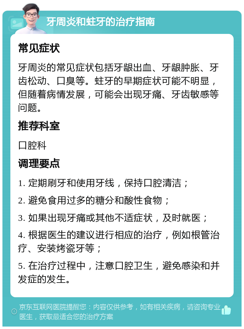 牙周炎和蛀牙的治疗指南 常见症状 牙周炎的常见症状包括牙龈出血、牙龈肿胀、牙齿松动、口臭等。蛀牙的早期症状可能不明显，但随着病情发展，可能会出现牙痛、牙齿敏感等问题。 推荐科室 口腔科 调理要点 1. 定期刷牙和使用牙线，保持口腔清洁； 2. 避免食用过多的糖分和酸性食物； 3. 如果出现牙痛或其他不适症状，及时就医； 4. 根据医生的建议进行相应的治疗，例如根管治疗、安装烤瓷牙等； 5. 在治疗过程中，注意口腔卫生，避免感染和并发症的发生。