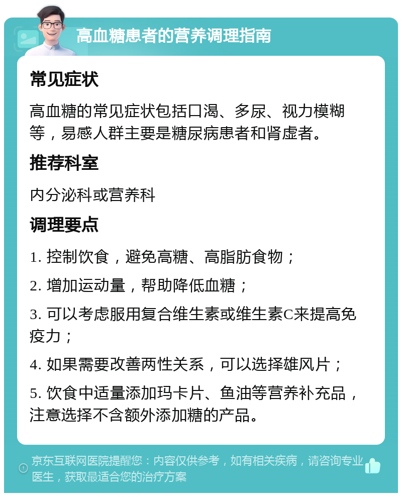 高血糖患者的营养调理指南 常见症状 高血糖的常见症状包括口渴、多尿、视力模糊等，易感人群主要是糖尿病患者和肾虚者。 推荐科室 内分泌科或营养科 调理要点 1. 控制饮食，避免高糖、高脂肪食物； 2. 增加运动量，帮助降低血糖； 3. 可以考虑服用复合维生素或维生素C来提高免疫力； 4. 如果需要改善两性关系，可以选择雄风片； 5. 饮食中适量添加玛卡片、鱼油等营养补充品，注意选择不含额外添加糖的产品。