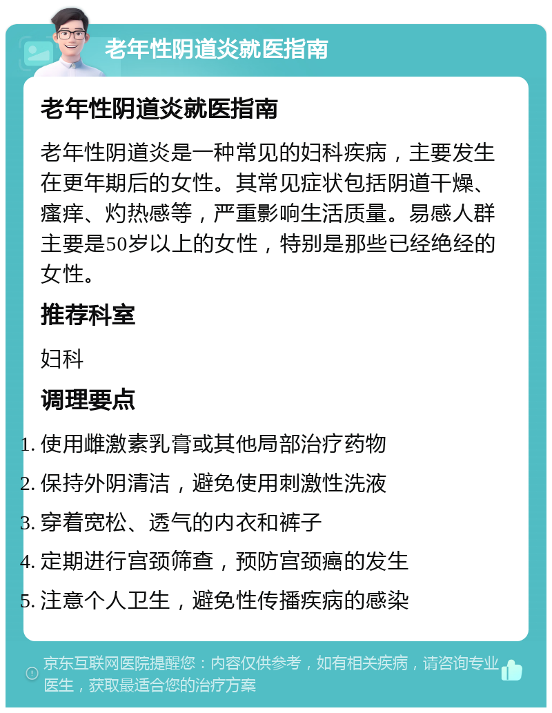 老年性阴道炎就医指南 老年性阴道炎就医指南 老年性阴道炎是一种常见的妇科疾病，主要发生在更年期后的女性。其常见症状包括阴道干燥、瘙痒、灼热感等，严重影响生活质量。易感人群主要是50岁以上的女性，特别是那些已经绝经的女性。 推荐科室 妇科 调理要点 使用雌激素乳膏或其他局部治疗药物 保持外阴清洁，避免使用刺激性洗液 穿着宽松、透气的内衣和裤子 定期进行宫颈筛查，预防宫颈癌的发生 注意个人卫生，避免性传播疾病的感染