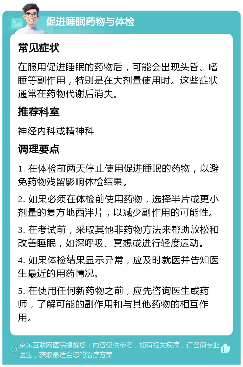 促进睡眠药物与体检 常见症状 在服用促进睡眠的药物后，可能会出现头昏、嗜睡等副作用，特别是在大剂量使用时。这些症状通常在药物代谢后消失。 推荐科室 神经内科或精神科 调理要点 1. 在体检前两天停止使用促进睡眠的药物，以避免药物残留影响体检结果。 2. 如果必须在体检前使用药物，选择半片或更小剂量的复方地西泮片，以减少副作用的可能性。 3. 在考试前，采取其他非药物方法来帮助放松和改善睡眠，如深呼吸、冥想或进行轻度运动。 4. 如果体检结果显示异常，应及时就医并告知医生最近的用药情况。 5. 在使用任何新药物之前，应先咨询医生或药师，了解可能的副作用和与其他药物的相互作用。