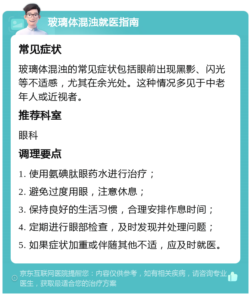 玻璃体混浊就医指南 常见症状 玻璃体混浊的常见症状包括眼前出现黑影、闪光等不适感，尤其在余光处。这种情况多见于中老年人或近视者。 推荐科室 眼科 调理要点 1. 使用氨碘肽眼药水进行治疗； 2. 避免过度用眼，注意休息； 3. 保持良好的生活习惯，合理安排作息时间； 4. 定期进行眼部检查，及时发现并处理问题； 5. 如果症状加重或伴随其他不适，应及时就医。