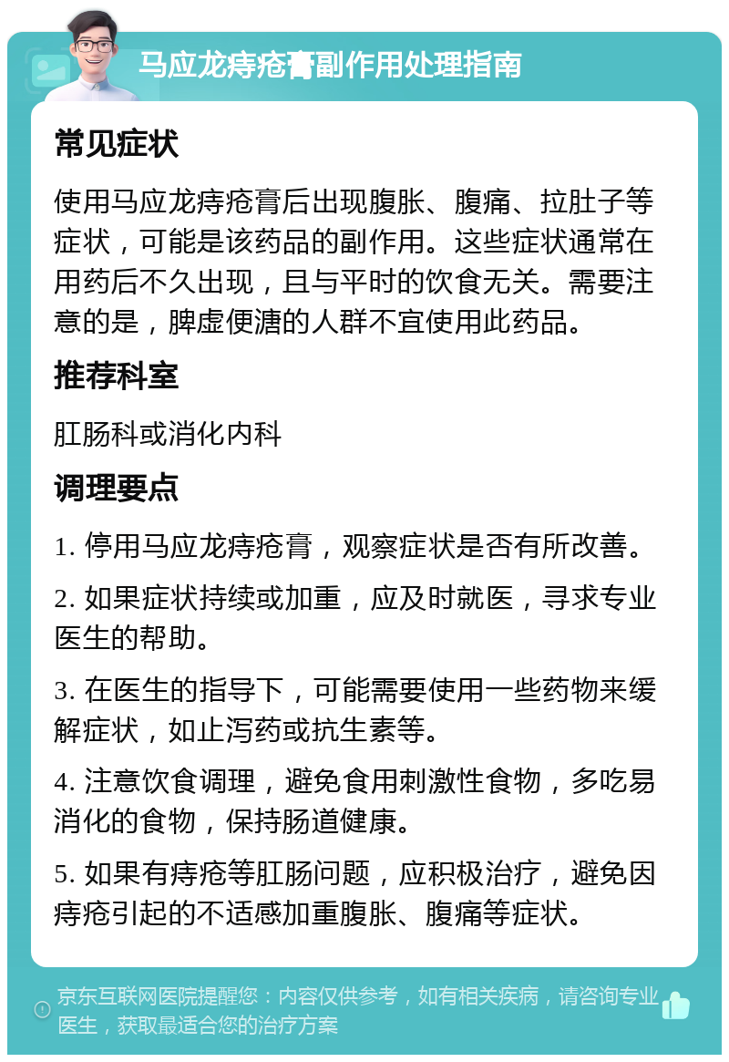 马应龙痔疮膏副作用处理指南 常见症状 使用马应龙痔疮膏后出现腹胀、腹痛、拉肚子等症状，可能是该药品的副作用。这些症状通常在用药后不久出现，且与平时的饮食无关。需要注意的是，脾虚便溏的人群不宜使用此药品。 推荐科室 肛肠科或消化内科 调理要点 1. 停用马应龙痔疮膏，观察症状是否有所改善。 2. 如果症状持续或加重，应及时就医，寻求专业医生的帮助。 3. 在医生的指导下，可能需要使用一些药物来缓解症状，如止泻药或抗生素等。 4. 注意饮食调理，避免食用刺激性食物，多吃易消化的食物，保持肠道健康。 5. 如果有痔疮等肛肠问题，应积极治疗，避免因痔疮引起的不适感加重腹胀、腹痛等症状。