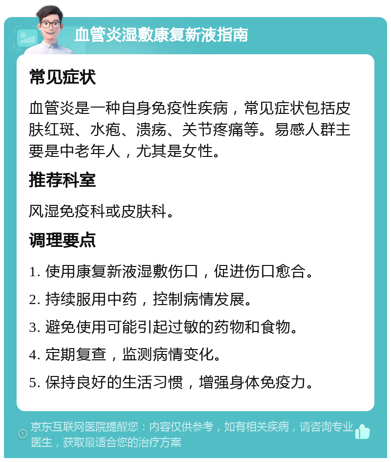 血管炎湿敷康复新液指南 常见症状 血管炎是一种自身免疫性疾病，常见症状包括皮肤红斑、水疱、溃疡、关节疼痛等。易感人群主要是中老年人，尤其是女性。 推荐科室 风湿免疫科或皮肤科。 调理要点 1. 使用康复新液湿敷伤口，促进伤口愈合。 2. 持续服用中药，控制病情发展。 3. 避免使用可能引起过敏的药物和食物。 4. 定期复查，监测病情变化。 5. 保持良好的生活习惯，增强身体免疫力。