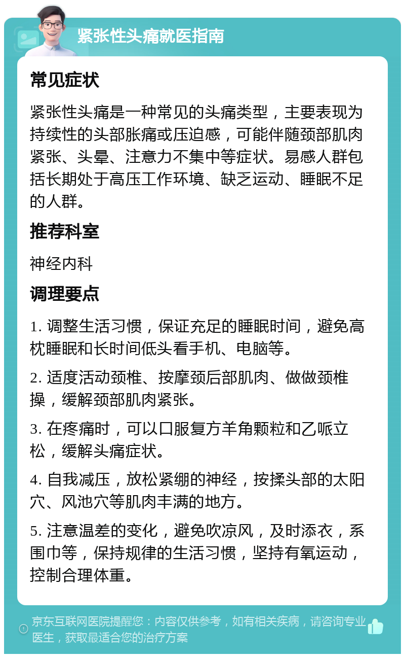 紧张性头痛就医指南 常见症状 紧张性头痛是一种常见的头痛类型，主要表现为持续性的头部胀痛或压迫感，可能伴随颈部肌肉紧张、头晕、注意力不集中等症状。易感人群包括长期处于高压工作环境、缺乏运动、睡眠不足的人群。 推荐科室 神经内科 调理要点 1. 调整生活习惯，保证充足的睡眠时间，避免高枕睡眠和长时间低头看手机、电脑等。 2. 适度活动颈椎、按摩颈后部肌肉、做做颈椎操，缓解颈部肌肉紧张。 3. 在疼痛时，可以口服复方羊角颗粒和乙哌立松，缓解头痛症状。 4. 自我减压，放松紧绷的神经，按揉头部的太阳穴、风池穴等肌肉丰满的地方。 5. 注意温差的变化，避免吹凉风，及时添衣，系围巾等，保持规律的生活习惯，坚持有氧运动，控制合理体重。