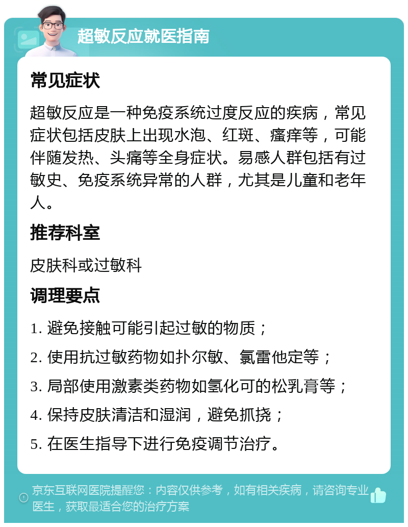 超敏反应就医指南 常见症状 超敏反应是一种免疫系统过度反应的疾病，常见症状包括皮肤上出现水泡、红斑、瘙痒等，可能伴随发热、头痛等全身症状。易感人群包括有过敏史、免疫系统异常的人群，尤其是儿童和老年人。 推荐科室 皮肤科或过敏科 调理要点 1. 避免接触可能引起过敏的物质； 2. 使用抗过敏药物如扑尔敏、氯雷他定等； 3. 局部使用激素类药物如氢化可的松乳膏等； 4. 保持皮肤清洁和湿润，避免抓挠； 5. 在医生指导下进行免疫调节治疗。