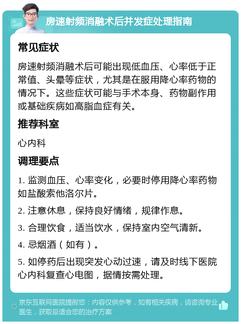 房速射频消融术后并发症处理指南 常见症状 房速射频消融术后可能出现低血压、心率低于正常值、头晕等症状，尤其是在服用降心率药物的情况下。这些症状可能与手术本身、药物副作用或基础疾病如高脂血症有关。 推荐科室 心内科 调理要点 1. 监测血压、心率变化，必要时停用降心率药物如盐酸索他洛尔片。 2. 注意休息，保持良好情绪，规律作息。 3. 合理饮食，适当饮水，保持室内空气清新。 4. 忌烟酒（如有）。 5. 如停药后出现突发心动过速，请及时线下医院心内科复查心电图，据情按需处理。