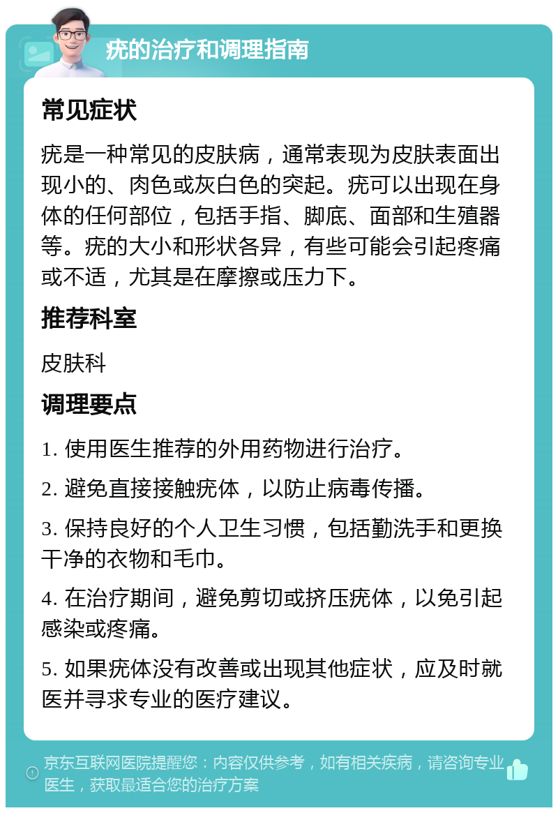 疣的治疗和调理指南 常见症状 疣是一种常见的皮肤病，通常表现为皮肤表面出现小的、肉色或灰白色的突起。疣可以出现在身体的任何部位，包括手指、脚底、面部和生殖器等。疣的大小和形状各异，有些可能会引起疼痛或不适，尤其是在摩擦或压力下。 推荐科室 皮肤科 调理要点 1. 使用医生推荐的外用药物进行治疗。 2. 避免直接接触疣体，以防止病毒传播。 3. 保持良好的个人卫生习惯，包括勤洗手和更换干净的衣物和毛巾。 4. 在治疗期间，避免剪切或挤压疣体，以免引起感染或疼痛。 5. 如果疣体没有改善或出现其他症状，应及时就医并寻求专业的医疗建议。