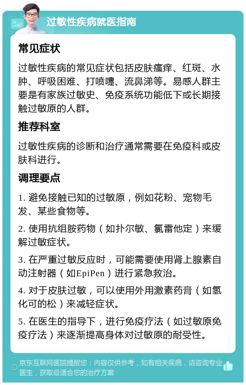 过敏性疾病就医指南 常见症状 过敏性疾病的常见症状包括皮肤瘙痒、红斑、水肿、呼吸困难、打喷嚏、流鼻涕等。易感人群主要是有家族过敏史、免疫系统功能低下或长期接触过敏原的人群。 推荐科室 过敏性疾病的诊断和治疗通常需要在免疫科或皮肤科进行。 调理要点 1. 避免接触已知的过敏原，例如花粉、宠物毛发、某些食物等。 2. 使用抗组胺药物（如扑尔敏、氯雷他定）来缓解过敏症状。 3. 在严重过敏反应时，可能需要使用肾上腺素自动注射器（如EpiPen）进行紧急救治。 4. 对于皮肤过敏，可以使用外用激素药膏（如氢化可的松）来减轻症状。 5. 在医生的指导下，进行免疫疗法（如过敏原免疫疗法）来逐渐提高身体对过敏原的耐受性。