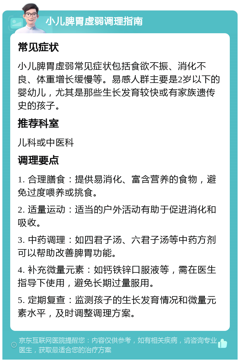 小儿脾胃虚弱调理指南 常见症状 小儿脾胃虚弱常见症状包括食欲不振、消化不良、体重增长缓慢等。易感人群主要是2岁以下的婴幼儿，尤其是那些生长发育较快或有家族遗传史的孩子。 推荐科室 儿科或中医科 调理要点 1. 合理膳食：提供易消化、富含营养的食物，避免过度喂养或挑食。 2. 适量运动：适当的户外活动有助于促进消化和吸收。 3. 中药调理：如四君子汤、六君子汤等中药方剂可以帮助改善脾胃功能。 4. 补充微量元素：如钙铁锌口服液等，需在医生指导下使用，避免长期过量服用。 5. 定期复查：监测孩子的生长发育情况和微量元素水平，及时调整调理方案。