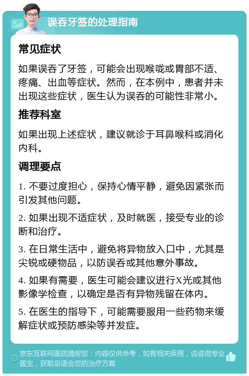 误吞牙签的处理指南 常见症状 如果误吞了牙签，可能会出现喉咙或胃部不适、疼痛、出血等症状。然而，在本例中，患者并未出现这些症状，医生认为误吞的可能性非常小。 推荐科室 如果出现上述症状，建议就诊于耳鼻喉科或消化内科。 调理要点 1. 不要过度担心，保持心情平静，避免因紧张而引发其他问题。 2. 如果出现不适症状，及时就医，接受专业的诊断和治疗。 3. 在日常生活中，避免将异物放入口中，尤其是尖锐或硬物品，以防误吞或其他意外事故。 4. 如果有需要，医生可能会建议进行X光或其他影像学检查，以确定是否有异物残留在体内。 5. 在医生的指导下，可能需要服用一些药物来缓解症状或预防感染等并发症。