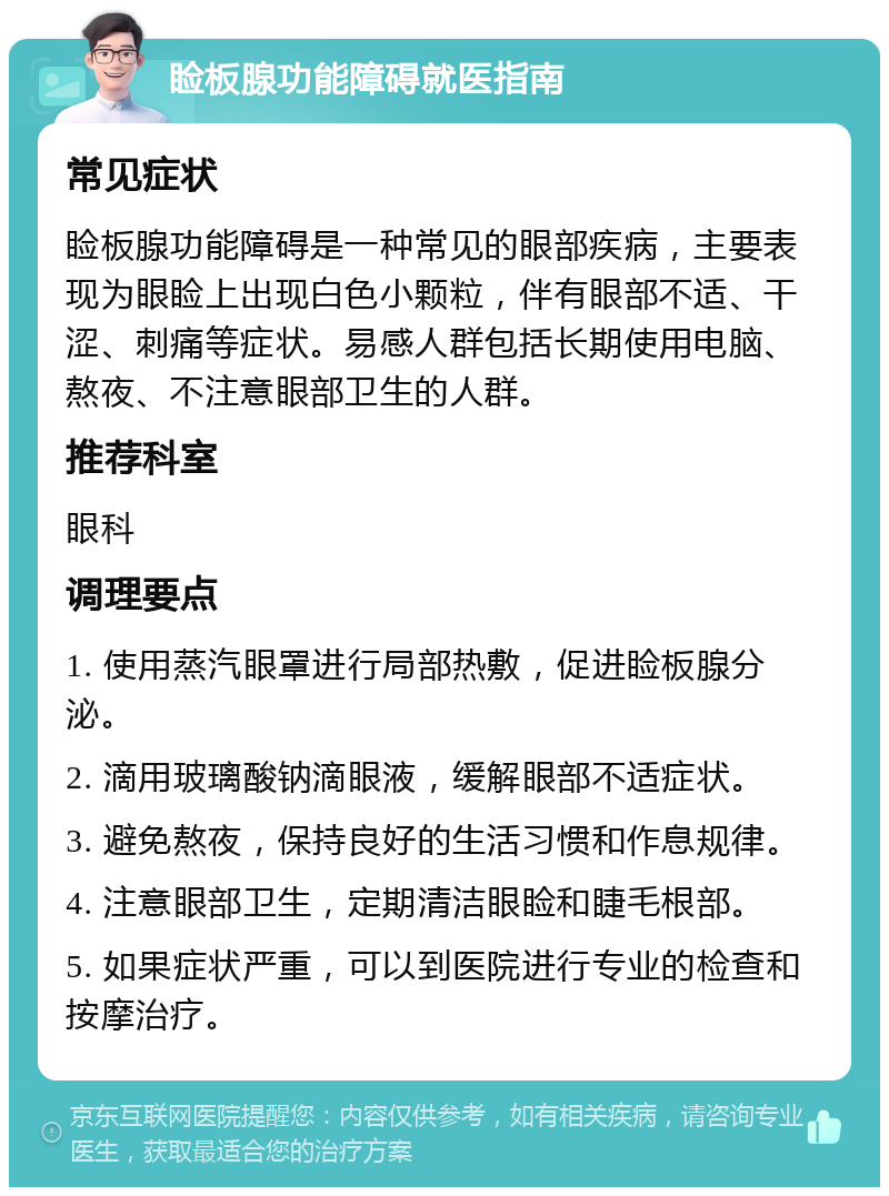 睑板腺功能障碍就医指南 常见症状 睑板腺功能障碍是一种常见的眼部疾病，主要表现为眼睑上出现白色小颗粒，伴有眼部不适、干涩、刺痛等症状。易感人群包括长期使用电脑、熬夜、不注意眼部卫生的人群。 推荐科室 眼科 调理要点 1. 使用蒸汽眼罩进行局部热敷，促进睑板腺分泌。 2. 滴用玻璃酸钠滴眼液，缓解眼部不适症状。 3. 避免熬夜，保持良好的生活习惯和作息规律。 4. 注意眼部卫生，定期清洁眼睑和睫毛根部。 5. 如果症状严重，可以到医院进行专业的检查和按摩治疗。