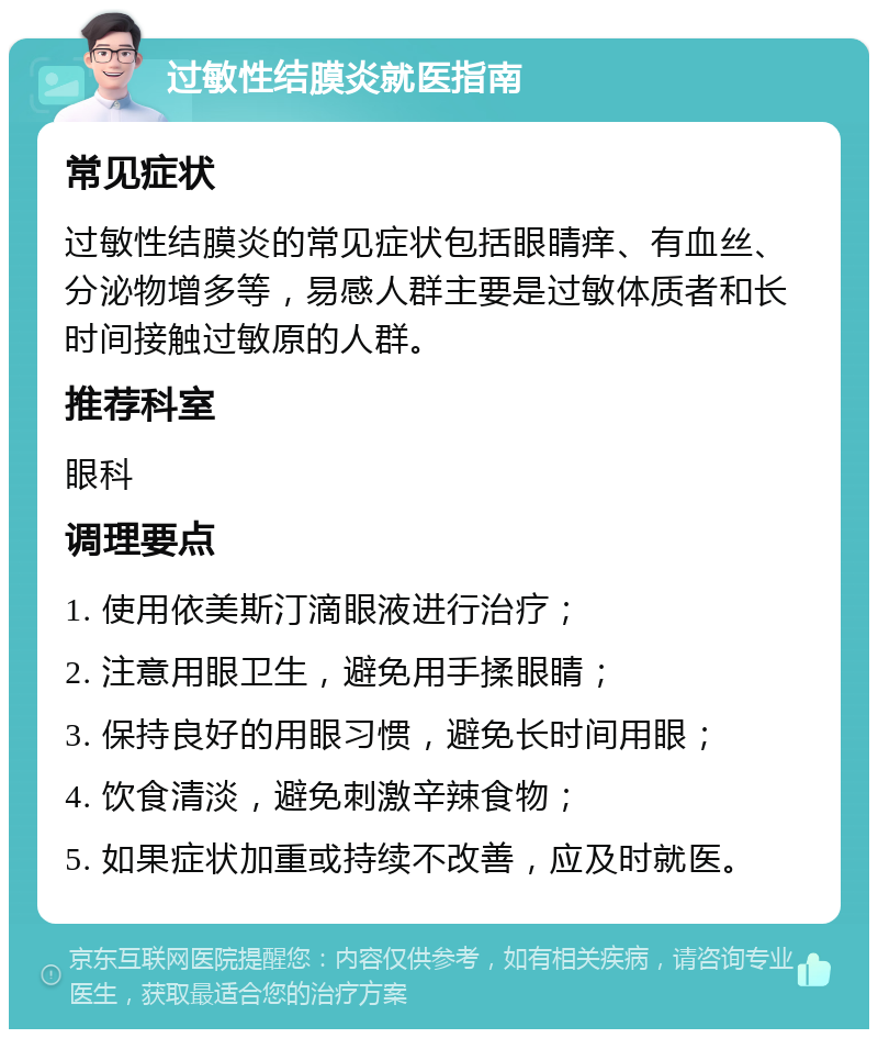 过敏性结膜炎就医指南 常见症状 过敏性结膜炎的常见症状包括眼睛痒、有血丝、分泌物增多等，易感人群主要是过敏体质者和长时间接触过敏原的人群。 推荐科室 眼科 调理要点 1. 使用依美斯汀滴眼液进行治疗； 2. 注意用眼卫生，避免用手揉眼睛； 3. 保持良好的用眼习惯，避免长时间用眼； 4. 饮食清淡，避免刺激辛辣食物； 5. 如果症状加重或持续不改善，应及时就医。