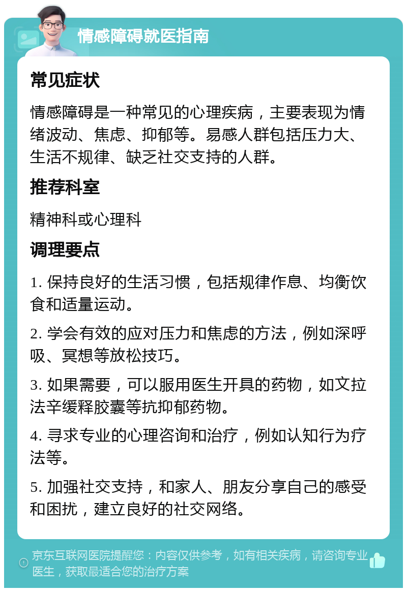 情感障碍就医指南 常见症状 情感障碍是一种常见的心理疾病，主要表现为情绪波动、焦虑、抑郁等。易感人群包括压力大、生活不规律、缺乏社交支持的人群。 推荐科室 精神科或心理科 调理要点 1. 保持良好的生活习惯，包括规律作息、均衡饮食和适量运动。 2. 学会有效的应对压力和焦虑的方法，例如深呼吸、冥想等放松技巧。 3. 如果需要，可以服用医生开具的药物，如文拉法辛缓释胶囊等抗抑郁药物。 4. 寻求专业的心理咨询和治疗，例如认知行为疗法等。 5. 加强社交支持，和家人、朋友分享自己的感受和困扰，建立良好的社交网络。