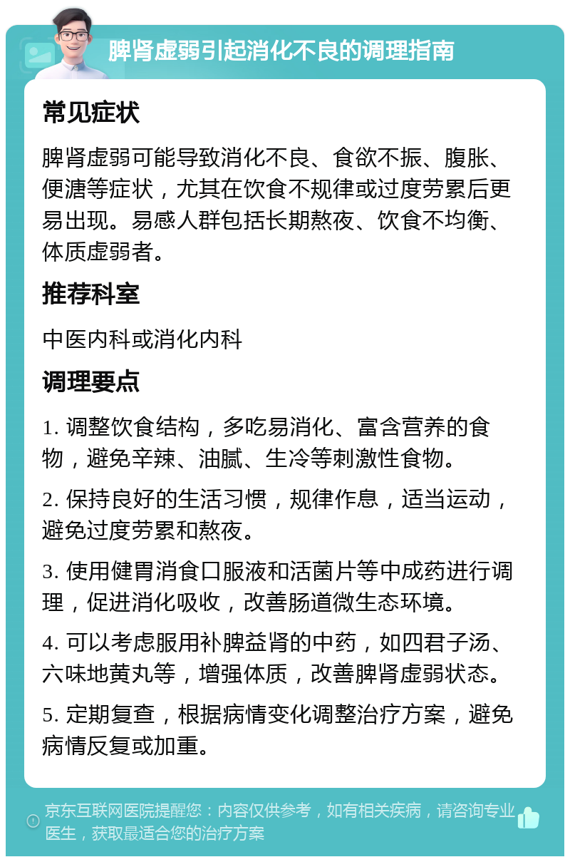 脾肾虚弱引起消化不良的调理指南 常见症状 脾肾虚弱可能导致消化不良、食欲不振、腹胀、便溏等症状，尤其在饮食不规律或过度劳累后更易出现。易感人群包括长期熬夜、饮食不均衡、体质虚弱者。 推荐科室 中医内科或消化内科 调理要点 1. 调整饮食结构，多吃易消化、富含营养的食物，避免辛辣、油腻、生冷等刺激性食物。 2. 保持良好的生活习惯，规律作息，适当运动，避免过度劳累和熬夜。 3. 使用健胃消食口服液和活菌片等中成药进行调理，促进消化吸收，改善肠道微生态环境。 4. 可以考虑服用补脾益肾的中药，如四君子汤、六味地黄丸等，增强体质，改善脾肾虚弱状态。 5. 定期复查，根据病情变化调整治疗方案，避免病情反复或加重。