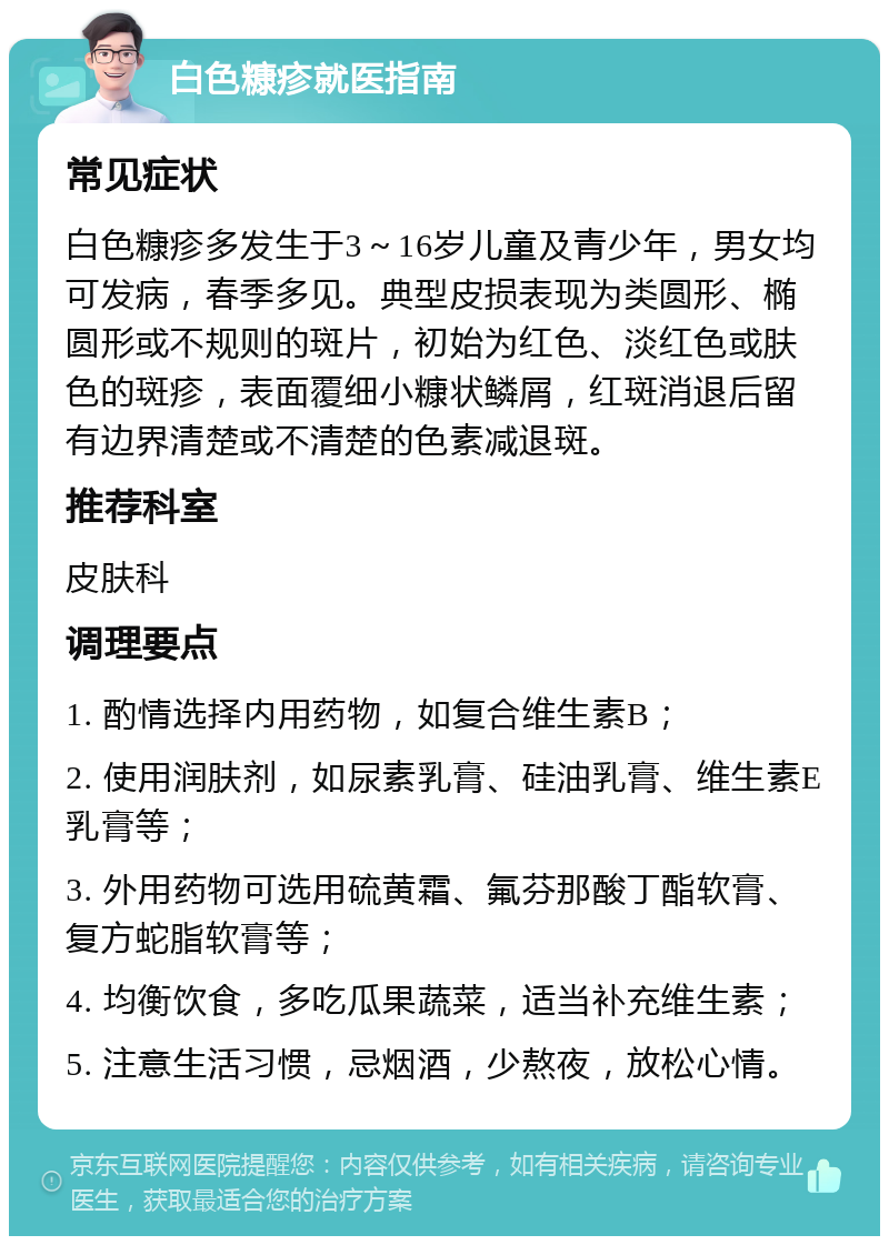 白色糠疹就医指南 常见症状 白色糠疹多发生于3～16岁儿童及青少年，男女均可发病，春季多见。典型皮损表现为类圆形、椭圆形或不规则的斑片，初始为红色、淡红色或肤色的斑疹，表面覆细小糠状鳞屑，红斑消退后留有边界清楚或不清楚的色素减退斑。 推荐科室 皮肤科 调理要点 1. 酌情选择内用药物，如复合维生素B； 2. 使用润肤剂，如尿素乳膏、硅油乳膏、维生素E乳膏等； 3. 外用药物可选用硫黄霜、氟芬那酸丁酯软膏、复方蛇脂软膏等； 4. 均衡饮食，多吃瓜果蔬菜，适当补充维生素； 5. 注意生活习惯，忌烟酒，少熬夜，放松心情。