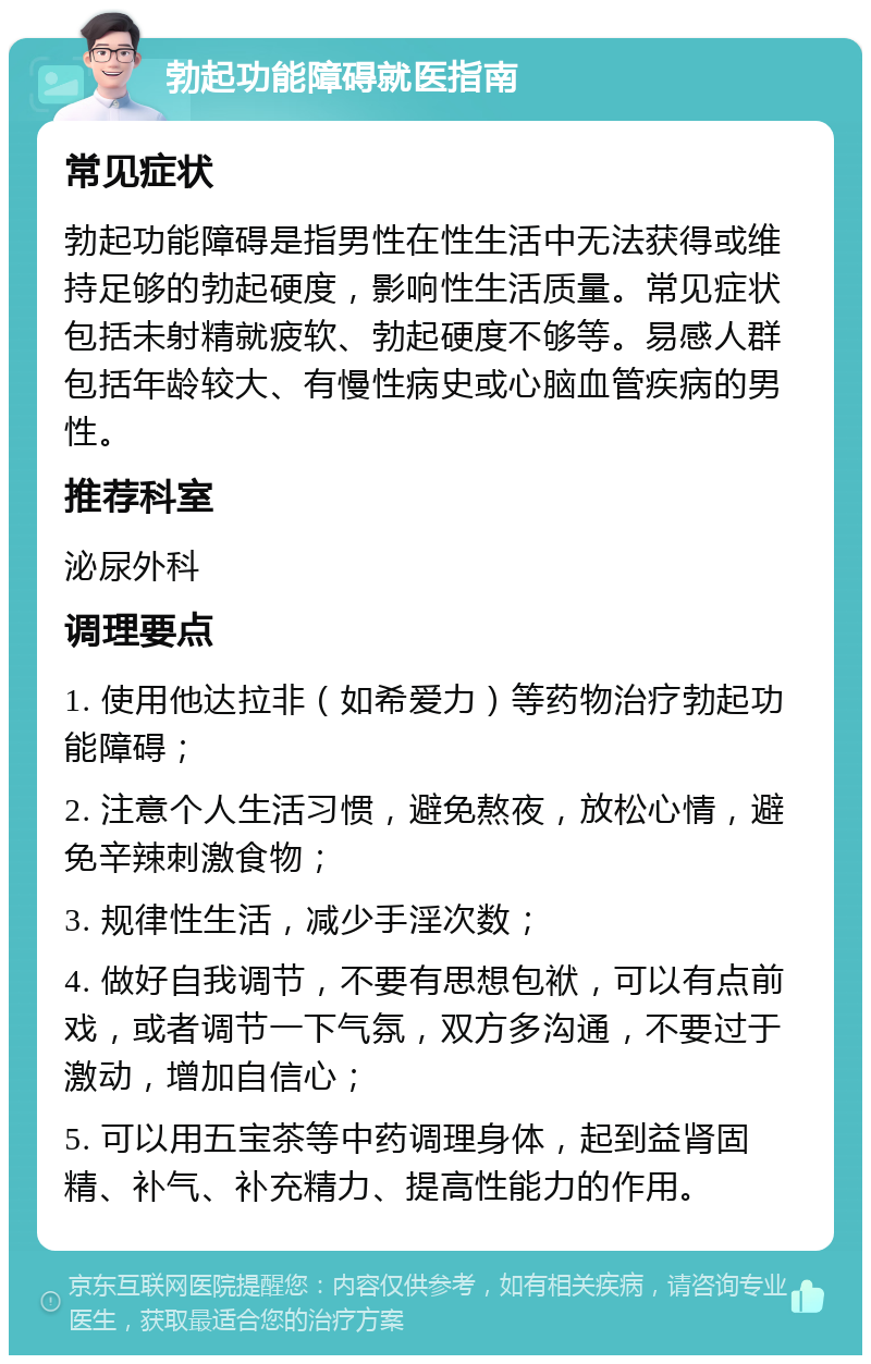 勃起功能障碍就医指南 常见症状 勃起功能障碍是指男性在性生活中无法获得或维持足够的勃起硬度，影响性生活质量。常见症状包括未射精就疲软、勃起硬度不够等。易感人群包括年龄较大、有慢性病史或心脑血管疾病的男性。 推荐科室 泌尿外科 调理要点 1. 使用他达拉非（如希爱力）等药物治疗勃起功能障碍； 2. 注意个人生活习惯，避免熬夜，放松心情，避免辛辣刺激食物； 3. 规律性生活，减少手淫次数； 4. 做好自我调节，不要有思想包袱，可以有点前戏，或者调节一下气氛，双方多沟通，不要过于激动，增加自信心； 5. 可以用五宝茶等中药调理身体，起到益肾固精、补气、补充精力、提高性能力的作用。