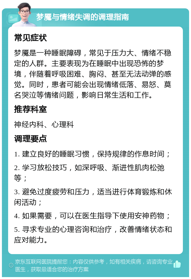 梦魇与情绪失调的调理指南 常见症状 梦魇是一种睡眠障碍，常见于压力大、情绪不稳定的人群。主要表现为在睡眠中出现恐怖的梦境，伴随着呼吸困难、胸闷、甚至无法动弹的感觉。同时，患者可能会出现情绪低落、易怒、莫名哭泣等情绪问题，影响日常生活和工作。 推荐科室 神经内科、心理科 调理要点 1. 建立良好的睡眠习惯，保持规律的作息时间； 2. 学习放松技巧，如深呼吸、渐进性肌肉松弛等； 3. 避免过度疲劳和压力，适当进行体育锻炼和休闲活动； 4. 如果需要，可以在医生指导下使用安神药物； 5. 寻求专业的心理咨询和治疗，改善情绪状态和应对能力。