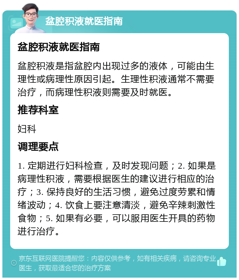 盆腔积液就医指南 盆腔积液就医指南 盆腔积液是指盆腔内出现过多的液体，可能由生理性或病理性原因引起。生理性积液通常不需要治疗，而病理性积液则需要及时就医。 推荐科室 妇科 调理要点 1. 定期进行妇科检查，及时发现问题；2. 如果是病理性积液，需要根据医生的建议进行相应的治疗；3. 保持良好的生活习惯，避免过度劳累和情绪波动；4. 饮食上要注意清淡，避免辛辣刺激性食物；5. 如果有必要，可以服用医生开具的药物进行治疗。