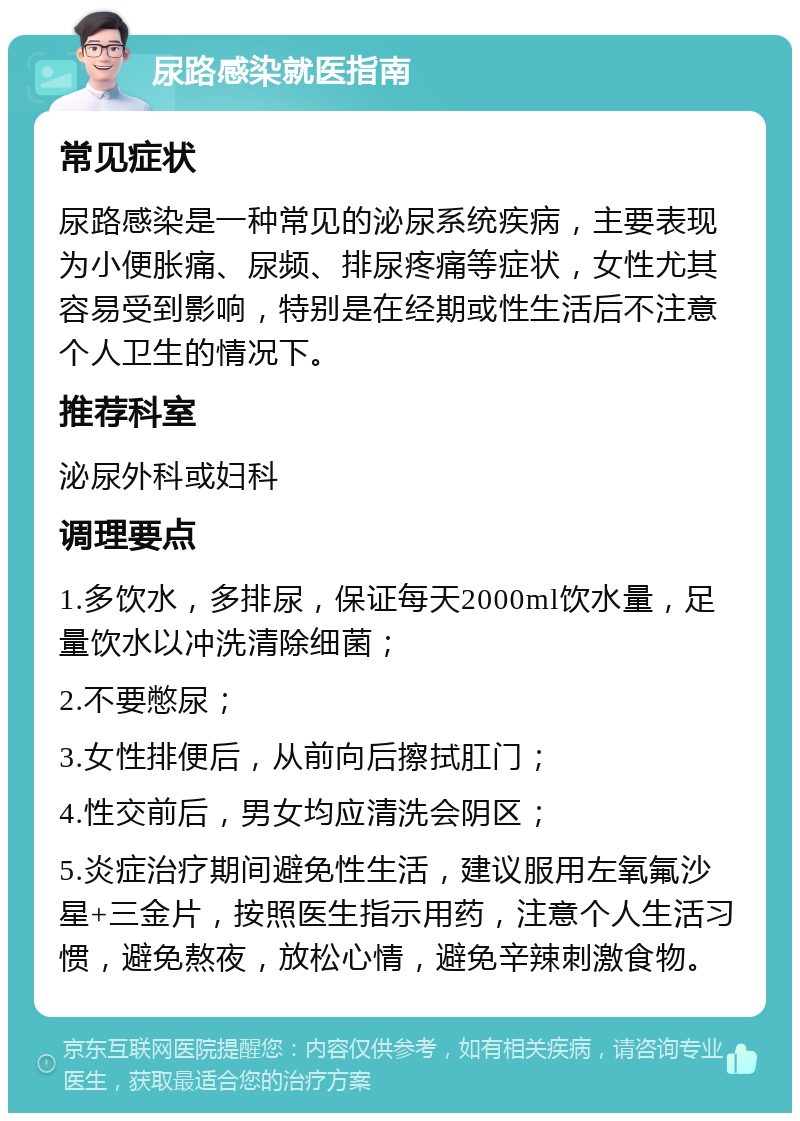 尿路感染就医指南 常见症状 尿路感染是一种常见的泌尿系统疾病，主要表现为小便胀痛、尿频、排尿疼痛等症状，女性尤其容易受到影响，特别是在经期或性生活后不注意个人卫生的情况下。 推荐科室 泌尿外科或妇科 调理要点 1.多饮水，多排尿，保证每天2000ml饮水量，足量饮水以冲洗清除细菌； 2.不要憋尿； 3.女性排便后，从前向后擦拭肛门； 4.性交前后，男女均应清洗会阴区； 5.炎症治疗期间避免性生活，建议服用左氧氟沙星+三金片，按照医生指示用药，注意个人生活习惯，避免熬夜，放松心情，避免辛辣刺激食物。