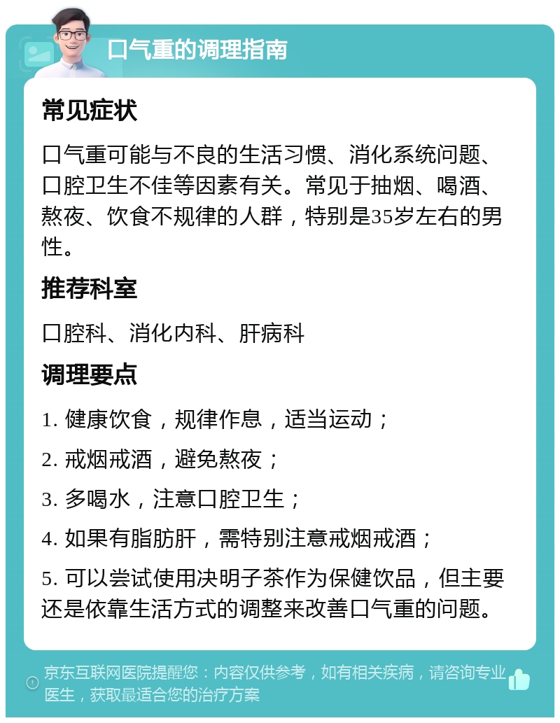 口气重的调理指南 常见症状 口气重可能与不良的生活习惯、消化系统问题、口腔卫生不佳等因素有关。常见于抽烟、喝酒、熬夜、饮食不规律的人群，特别是35岁左右的男性。 推荐科室 口腔科、消化内科、肝病科 调理要点 1. 健康饮食，规律作息，适当运动； 2. 戒烟戒酒，避免熬夜； 3. 多喝水，注意口腔卫生； 4. 如果有脂肪肝，需特别注意戒烟戒酒； 5. 可以尝试使用决明子茶作为保健饮品，但主要还是依靠生活方式的调整来改善口气重的问题。