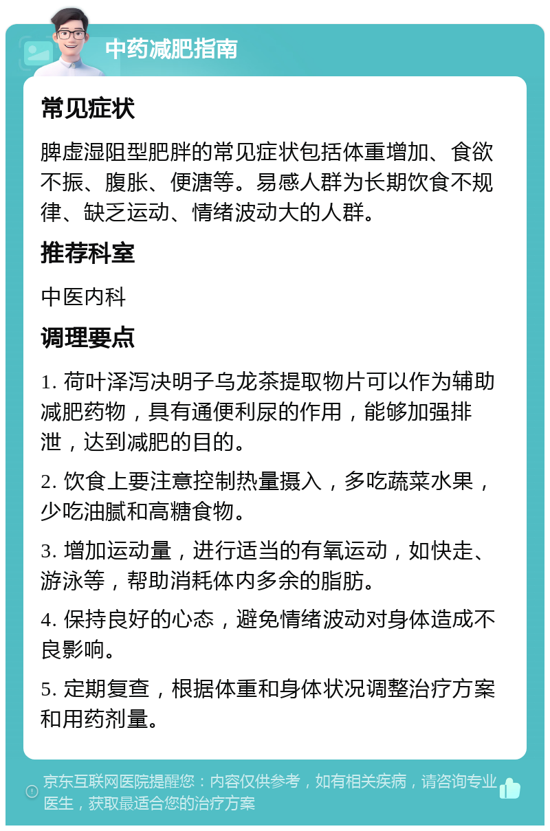 中药减肥指南 常见症状 脾虚湿阻型肥胖的常见症状包括体重增加、食欲不振、腹胀、便溏等。易感人群为长期饮食不规律、缺乏运动、情绪波动大的人群。 推荐科室 中医内科 调理要点 1. 荷叶泽泻决明子乌龙茶提取物片可以作为辅助减肥药物，具有通便利尿的作用，能够加强排泄，达到减肥的目的。 2. 饮食上要注意控制热量摄入，多吃蔬菜水果，少吃油腻和高糖食物。 3. 增加运动量，进行适当的有氧运动，如快走、游泳等，帮助消耗体内多余的脂肪。 4. 保持良好的心态，避免情绪波动对身体造成不良影响。 5. 定期复查，根据体重和身体状况调整治疗方案和用药剂量。