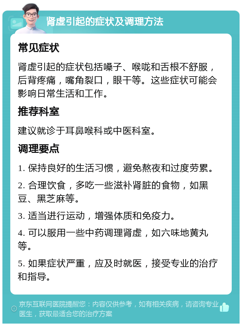 肾虚引起的症状及调理方法 常见症状 肾虚引起的症状包括嗓子、喉咙和舌根不舒服，后背疼痛，嘴角裂口，眼干等。这些症状可能会影响日常生活和工作。 推荐科室 建议就诊于耳鼻喉科或中医科室。 调理要点 1. 保持良好的生活习惯，避免熬夜和过度劳累。 2. 合理饮食，多吃一些滋补肾脏的食物，如黑豆、黑芝麻等。 3. 适当进行运动，增强体质和免疫力。 4. 可以服用一些中药调理肾虚，如六味地黄丸等。 5. 如果症状严重，应及时就医，接受专业的治疗和指导。