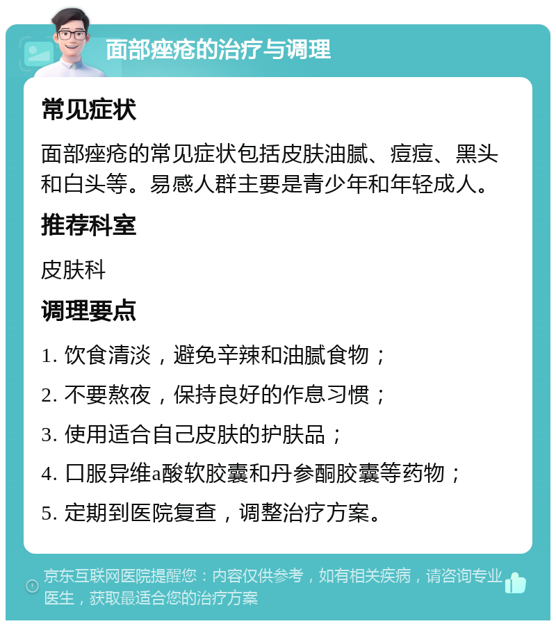 面部痤疮的治疗与调理 常见症状 面部痤疮的常见症状包括皮肤油腻、痘痘、黑头和白头等。易感人群主要是青少年和年轻成人。 推荐科室 皮肤科 调理要点 1. 饮食清淡，避免辛辣和油腻食物； 2. 不要熬夜，保持良好的作息习惯； 3. 使用适合自己皮肤的护肤品； 4. 口服异维a酸软胶囊和丹参酮胶囊等药物； 5. 定期到医院复查，调整治疗方案。