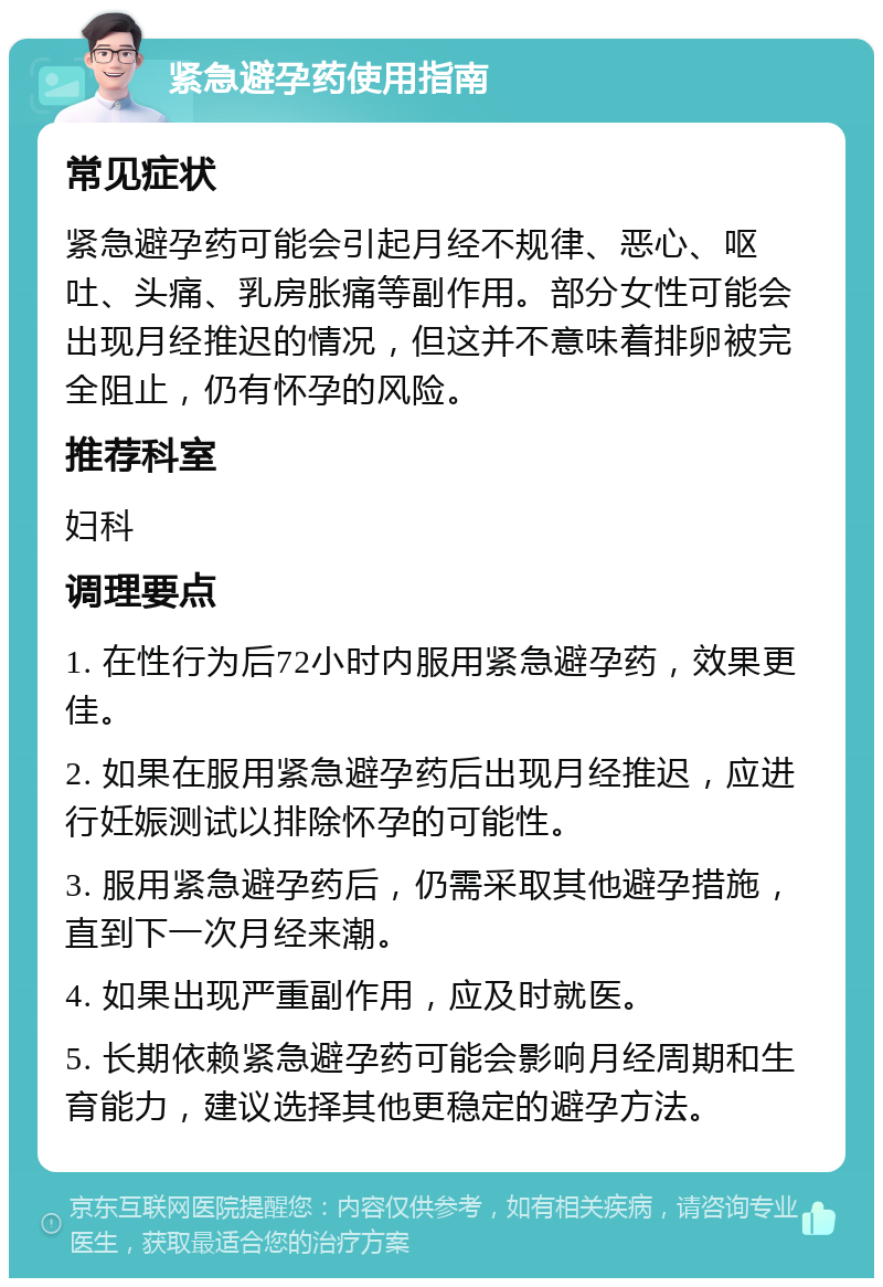 紧急避孕药使用指南 常见症状 紧急避孕药可能会引起月经不规律、恶心、呕吐、头痛、乳房胀痛等副作用。部分女性可能会出现月经推迟的情况，但这并不意味着排卵被完全阻止，仍有怀孕的风险。 推荐科室 妇科 调理要点 1. 在性行为后72小时内服用紧急避孕药，效果更佳。 2. 如果在服用紧急避孕药后出现月经推迟，应进行妊娠测试以排除怀孕的可能性。 3. 服用紧急避孕药后，仍需采取其他避孕措施，直到下一次月经来潮。 4. 如果出现严重副作用，应及时就医。 5. 长期依赖紧急避孕药可能会影响月经周期和生育能力，建议选择其他更稳定的避孕方法。