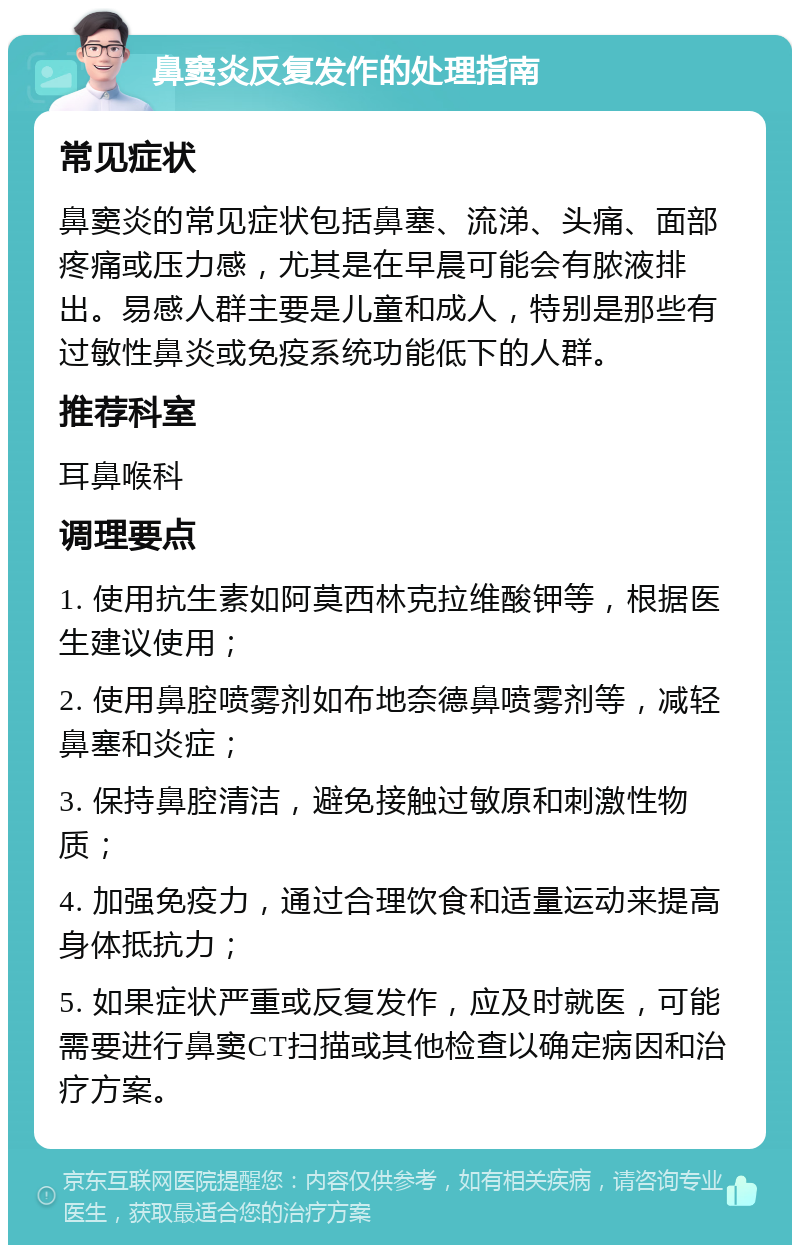 鼻窦炎反复发作的处理指南 常见症状 鼻窦炎的常见症状包括鼻塞、流涕、头痛、面部疼痛或压力感，尤其是在早晨可能会有脓液排出。易感人群主要是儿童和成人，特别是那些有过敏性鼻炎或免疫系统功能低下的人群。 推荐科室 耳鼻喉科 调理要点 1. 使用抗生素如阿莫西林克拉维酸钾等，根据医生建议使用； 2. 使用鼻腔喷雾剂如布地奈德鼻喷雾剂等，减轻鼻塞和炎症； 3. 保持鼻腔清洁，避免接触过敏原和刺激性物质； 4. 加强免疫力，通过合理饮食和适量运动来提高身体抵抗力； 5. 如果症状严重或反复发作，应及时就医，可能需要进行鼻窦CT扫描或其他检查以确定病因和治疗方案。